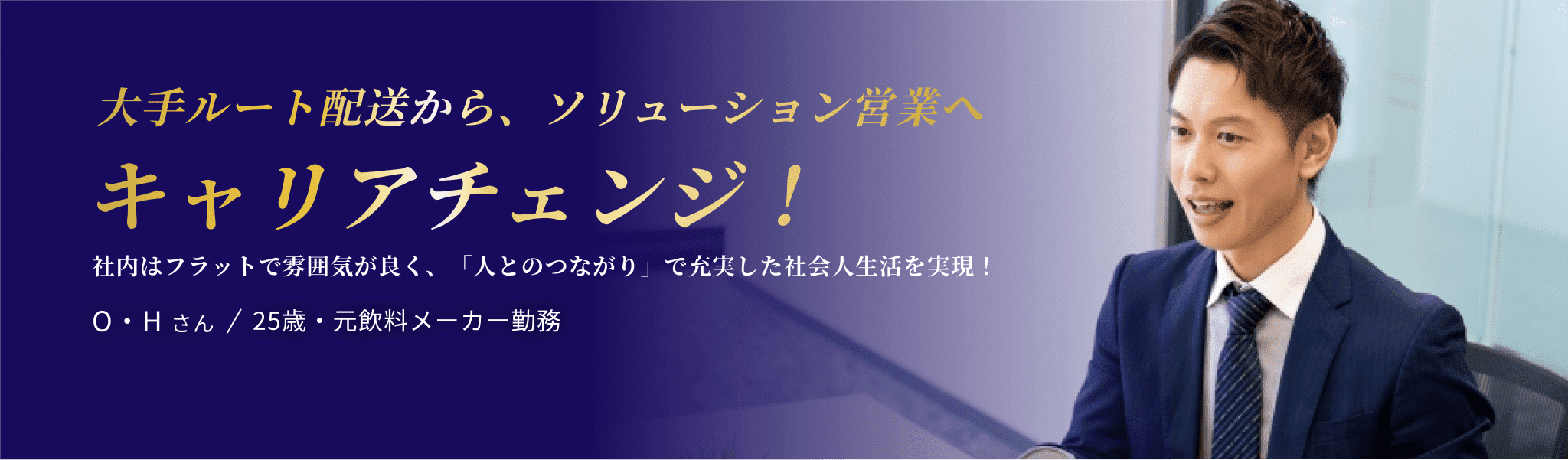 大手ルート配送から、ソリューション営業へ キャリアチェンジ！ 社内はフラットで雰囲気が良く、「人とのつながり」で充実した社会人生活を実現！O・H さん / 25歳・元飲料メーカー勤務