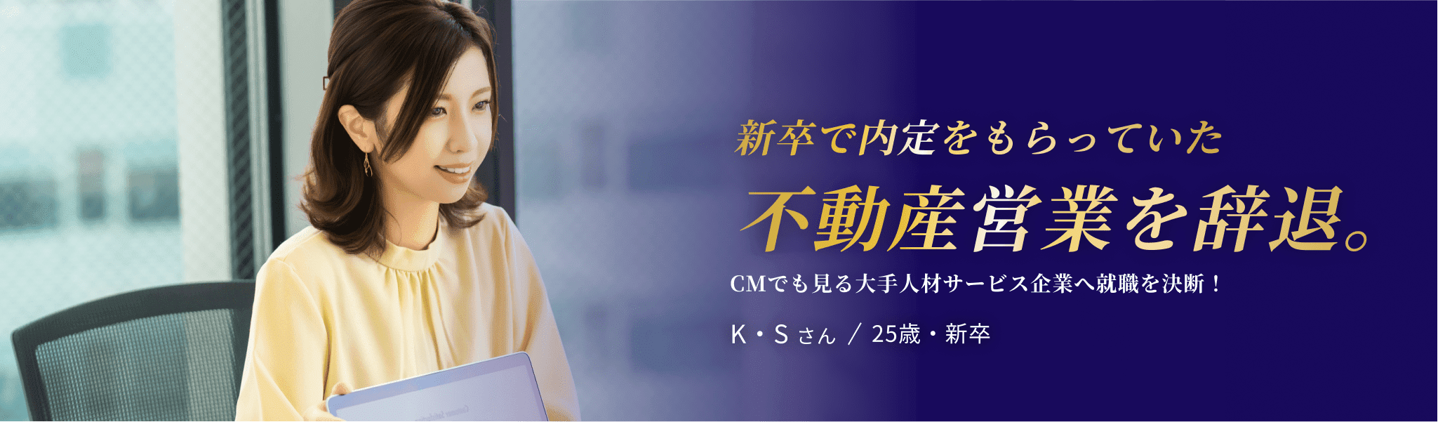 新卒で内定をもらっていた 不動産営業を辞退。CMでも見る大手人材サービス企業へ就職を決断！K・S さん / 25歳・新卒