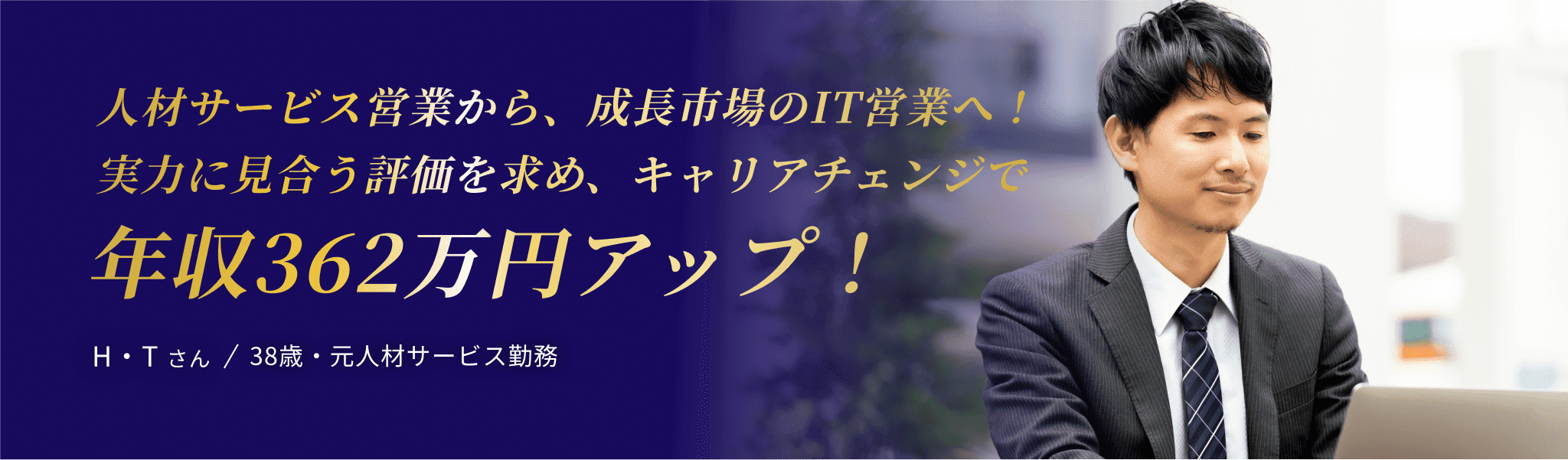 人材サービス営業から、成長市場のIT営業へ！ 実力に見合う評価を求め、キャリアチェンジで 年収362万円アップ！ H・T さん / 38歳・元人材サービス勤務